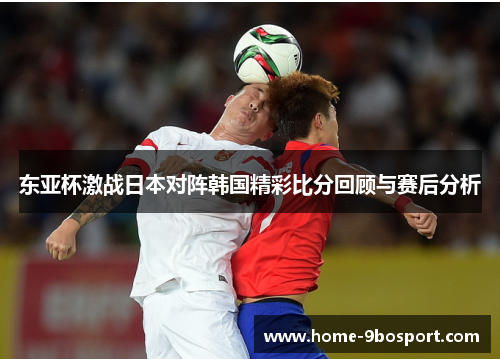 东亚杯激战日本对阵韩国精彩比分回顾与赛后分析